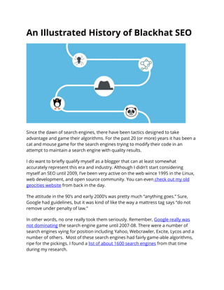 An Illustrated History of Blackhat SEO 
Since the dawn of search engines, there have been tactics designed to take advantage and game their algorithms. For the past 20 (or more) years it has been a cat and mouse game for the search engines trying to modify their code in an attempt to maintain a search engine with quality results. 
I do want to briefly qualify myself as a blogger that can at least somewhat accurately represent this era and industry. Although I didn’t start considering myself an SEO until 2009, I’ve been very active on the web wince 1995 in the Linux, web development, and open source community. You can even check out my old geocities website from back in the day. 
The attitude in the 90’s and early 2000’s was pretty much “anything goes.” Sure, Google had guidelines, but it was kind of like the way a mattress tag says “do not remove under penalty of law.” 
In other words, no one really took them seriously. Remember, Google really was not dominating the search engine game until 2007-08. There were a number of search engines vying for position including Yahoo, Webcrawler, Excite, Lycos and a number of others. Most of these search engines had fairly game-able algorithms, ripe for the pickings. I found a list of about 1600 search engines from that time during my research.  