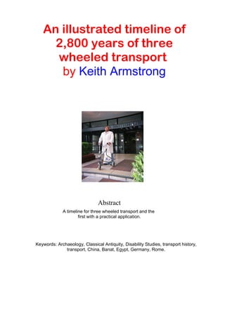 An illustrated timeline of
2,800 years of three
wheeled transport
by Keith Armstrong
Abstract
A timeline for three wheeled transport and the
first with a practical application.
Keywords: Archaeology, Classical Antiquity, Disability Studies, transport history,
transport, China, Banat, Egypt, Germany, Rome.
 