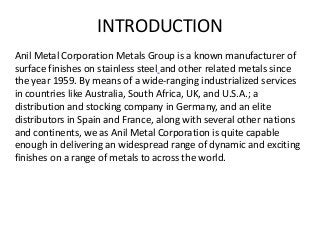 INTRODUCTION
Anil Metal Corporation Metals Group is a known manufacturer of
surface finishes on stainless steel and other related metals since
the year 1959. By means of a wide-ranging industrialized services
in countries like Australia, South Africa, UK, and U.S.A.; a
distribution and stocking company in Germany, and an elite
distributors in Spain and France, along with several other nations
and continents, we as Anil Metal Corporation is quite capable
enough in delivering an widespread range of dynamic and exciting
finishes on a range of metals to across the world.
 