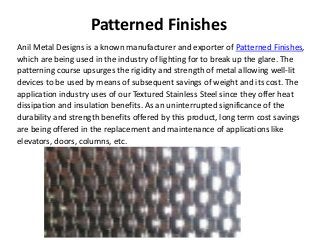 Patterned Finishes
Anil Metal Designs is a known manufacturer and exporter of Patterned Finishes,
which are being used in the industry of lighting for to break up the glare. The
patterning course upsurges the rigidity and strength of metal allowing well-lit
devices to be used by means of subsequent savings of weight and its cost. The
application industry uses of our Textured Stainless Steel since they offer heat
dissipation and insulation benefits. As an uninterrupted significance of the
durability and strength benefits offered by this product, long term cost savings
are being offered in the replacement and maintenance of applications like
elevators, doors, columns, etc.
 