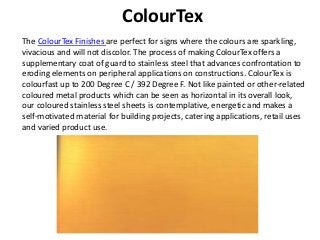 ColourTex
The ColourTex Finishes are perfect for signs where the colours are sparkling,
vivacious and will not discolor. The process of making ColourTex offers a
supplementary coat of guard to stainless steel that advances confrontation to
eroding elements on peripheral applications on constructions. ColourTex is
colourfast up to 200 Degree C / 392 Degree F. Not like painted or other-related
coloured metal products which can be seen as horizontal in its overall look,
our coloured stainless steel sheets is contemplative, energetic and makes a
self-motivated material for building projects, catering applications, retail uses
and varied product use.
 