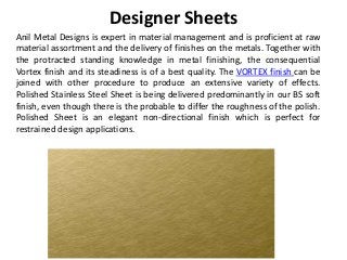 Designer Sheets
Anil Metal Designs is expert in material management and is proficient at raw
material assortment and the delivery of finishes on the metals. Together with
the protracted standing knowledge in metal finishing, the consequential
Vortex finish and its steadiness is of a best quality. The VORTEX finish can be
joined with other procedure to produce an extensive variety of effects.
Polished Stainless Steel Sheet is being delivered predominantly in our BS soft
finish, even though there is the probable to differ the roughness of the polish.
Polished Sheet is an elegant non-directional finish which is perfect for
restrained design applications.
 