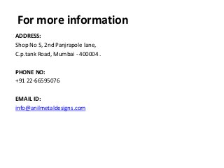 For more information
ADDRESS:
Shop No 5, 2nd Panjrapole lane,
C.p.tank Road, Mumbai - 400004 .
PHONE NO:
+91 22-66595076
EMAIL ID:
info@anilmetaldesigns.com
 