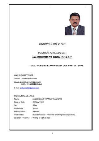 - -
CURRICULUM VITAE
POSITION APPLIED FOR -
SR.DOCUMENT CONTROLLER
TOTAL WORKING EXPERIENCE IN OIL& GAS: 16 YEARS
ANILKUMAR.T.NAIR
Sharjah, United Arab Emirates
Mobile # 00971-501347124 ( UAE )
0091- 9744299128 ( India)
E-mail: anilkumart69@gmail.com
PERSONAL DETAILS
Name : ANILKUMAR THANKAPPAN NAIR
Date of Birth : 16/May/1969
Sex : Male
Nationality : Indian
Marital Status : Married
Visa Status : Resident Visa – Presently Working in Sharjah-UAE.
Location Preferred : Willing to work in Iraq
1
 