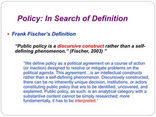 Policy: In Search of Definition
—  Frank Fischer’s Definition

“Public policy is a discursive construct rather than a selfdefining phenomenon.” (Fischer, 2003) ”
“We define policy as a political agreement on a course of action
(or inaction) designed to resolve or mitigate problems on the
political agenda. This agreement…is an intellectual constructs
rather than a self-defining phenomenon. Discursively constructed,
there can be no inherently unique decision, institutions, or actors
constituting public policy that are to be identified, uncovered, and
explained. Public policy, as such, is an analytical category with a
substantive content cannot be simply researched; more
fundamentally, it has to be interpreted.”

 