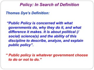 Policy: In Search of Definition
Thomas Dye’s Definition:
“Public Policy is concerned with what
governments do, why they do it, and what
difference it makes. It is about political (/
social) science(s) and the ability of this
discipline to describe, analyze, and explain
public policy”.
“ Public policy is whatever government choose
to do or not to do.”

 