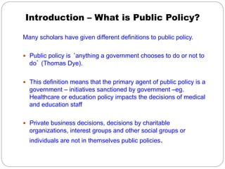 Introduction – What is Public Policy?
Many scholars have given different definitions to public policy.
—  Public policy is ‘anything a government chooses to do or not to

do’ (Thomas Dye).
—  This definition means that the primary agent of public policy is a

government – initiatives sanctioned by government –eg.
Healthcare or education policy impacts the decisions of medical
and education staff
—  Private business decisions, decisions by charitable

organizations, interest groups and other social groups or
individuals are not in themselves public policies.

 