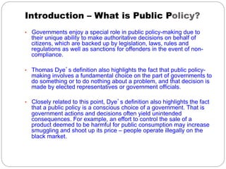 Introduction – What is Public Policy?
•  Governments enjoy a special role in public policy-making due to

their unique ability to make authoritative decisions on behalf of
citizens, which are backed up by legislation, laws, rules and
regulations as well as sanctions for offenders in the event of noncompliance.

•  Thomas Dye’s definition also highlights the fact that public policy-

making involves a fundamental choice on the part of governments to
do something or to do nothing about a problem, and that decision is
made by elected representatives or government officials.

•  Closely related to this point, Dye’s definition also highlights the fact

that a public policy is a conscious choice of a government. That is
government actions and decisions often yield unintended
consequences. For example, an effort to control the sale of a
product deemed to be harmful for public consumption may increase
smuggling and shoot up its price – people operate illegally on the
black market.

 