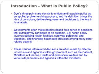 Introduction – What is Public Policy?
•  Dye’s three points are central to understanding public policy as

an applied problem-solving process, and his definition brings the
idea of conscious, deliberate government decisions to the fore in
its analysis.

•  Governments often make policies based on a series of decisions

that cumulatively contribute to an outcome. Eg: health policy
involves building health facilities, certifying personnel and
treatment, and financing healthcare provision among many other
related actions.

•  These various interrelated decisions are often made by different

individuals and agencies within government such as the Cabinet,
Ministries of Finance, Health and even social welfare and by
various departments and agencies within the ministries

 