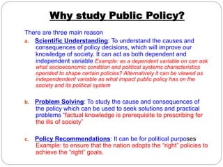 Why study Public Policy?
There are three main reason
a.  Scientific Understanding: To understand the causes and
consequences of policy decisions, which will improve our
knowledge of society. It can act as both dependent and
independent variable Example: as a dependent variable on can ask
what socioeconomic condition and political systems characteristics
operated to shape certain policies? Alternatively it can be viewed as
independendent variable as what impact public policy has on the
society and its political system

b. 

Problem Solving: To study the cause and consequences of
the policy which can be used to seek solutions and practical
problems “factual knowledge is prerequisite to prescribing for
the ills of society”

c. 

Policy Recommendations: It can be for political purposes
Example: to ensure that the nation adopts the “right” policies to
achieve the “right” goals.

 