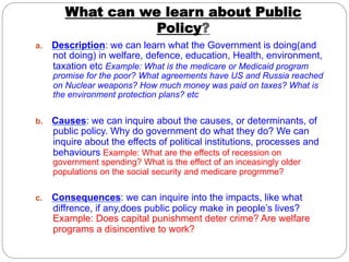 What can we learn about Public
Policy?
a. 

Description: we can learn what the Government is doing(and
not doing) in welfare, defence, education, Health, environment,
taxation etc Example: What is the medicare or Medicaid program

promise for the poor? What agreements have US and Russia reached
on Nuclear weapons? How much money was paid on taxes? What is
the environment protection plans? etc

b. 

Causes: we can inquire about the causes, or determinants, of
public policy. Why do government do what they do? We can
inquire about the effects of political institutions, processes and
behaviours Example: What are the effects of recession on
government spending? What is the effect of an inceasingly older
populations on the social security and medicare progrmme?

c. 

Consequences: we can inquire into the impacts, like what
diffrence, if any,does public policy make in people’s lives?
Example: Does capital punishment deter crime? Are welfare
programs a disincentive to work?

 