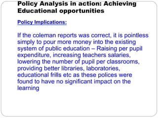 Policy Analysis in action: Achieving
Educational opportunities
Policy Implications:

If the coleman reports was correct, it is pointless
simply to pour more money into the existing
system of public education – Raising per pupil
expenditure, increasing teachers salaries,
lowering the number of pupil per classrooms,
providing better libraries, laboratories,
educational frills etc as these polices were
found to have no significant impact on the
learning

 