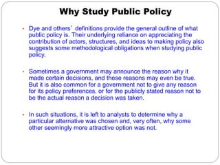 Why Study Public Policy
•  Dye and others’ definitions provide the general outline of what

public policy is. Their underlying reliance on appreciating the
contribution of actors, structures, and ideas to making policy also
suggests some methodological obligations when studying public
policy.

•  Sometimes a government may announce the reason why it

made certain decisions, and these reasons may even be true.
But it is also common for a government not to give any reason
for its policy preferences, or for the publicly stated reason not to
be the actual reason a decision was taken.

•  In such situations, it is left to analysts to determine why a

particular alternative was chosen and, very often, why some
other seemingly more attractive option was not.

 