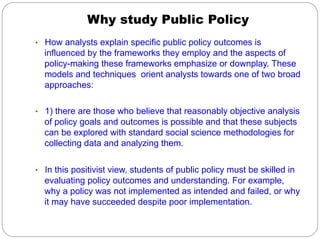 Why study Public Policy
•  How analysts explain specific public policy outcomes is

influenced by the frameworks they employ and the aspects of
policy-making these frameworks emphasize or downplay. These
models and techniques orient analysts towards one of two broad
approaches:
•  1) there are those who believe that reasonably objective analysis

of policy goals and outcomes is possible and that these subjects
can be explored with standard social science methodologies for
collecting data and analyzing them.
•  In this positivist view, students of public policy must be skilled in

evaluating policy outcomes and understanding. For example,
why a policy was not implemented as intended and failed, or why
it may have succeeded despite poor implementation.

 