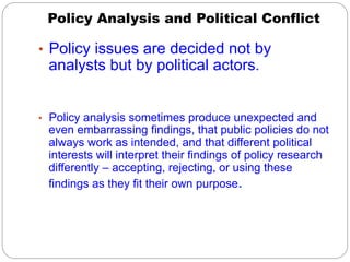 Policy Analysis and Political Conflict
•  Policy issues are decided not by

analysts but by political actors.

•  Policy analysis sometimes produce unexpected and

even embarrassing findings, that public policies do not
always work as intended, and that different political
interests will interpret their findings of policy research
differently – accepting, rejecting, or using these
findings as they fit their own purpose.

 