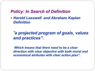 Policy: In Search of Definition
—  Harold Lasswell and Abraham Kaplan

Definition

“a projected program of goals, values
and practices”.
Which means that there need to be a clear
direction with clear objective with both moral and
economical atributes with clear action plan”.

 