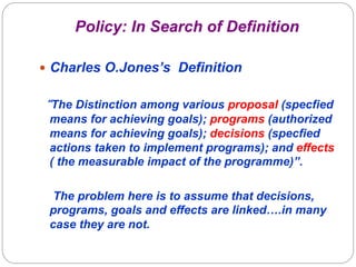 Policy: In Search of Definition
—  Charles O.Jones’s Definition

“The Distinction among various proposal (specfied
means for achieving goals); programs (authorized
means for achieving goals); decisions (specfied
actions taken to implement programs); and effects
( the measurable impact of the programme)”.
The problem here is to assume that decisions,
programs, goals and effects are linked….in many
case they are not.

 