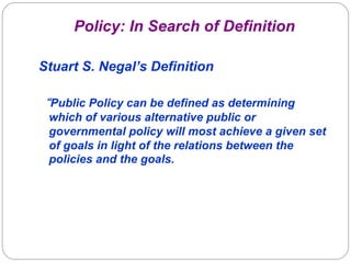 Policy: In Search of Definition
Stuart S. Negal’s Definition
“Public Policy can be defined as determining
which of various alternative public or
governmental policy will most achieve a given set
of goals in light of the relations between the
policies and the goals.

 