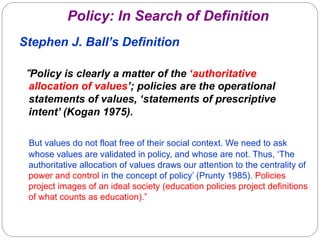 Policy: In Search of Definition
Stephen J. Ball’s Definition

“Policy is clearly a matter of the ‘authoritative
 allocation of values’; policies are the operational
 statements of values, ‘statements of prescriptive
 intent’ (Kogan 1975).

 But values do not float free of their social context. We need to ask
 whose values are validated in policy, and whose are not. Thus, ‘The
 authoritative allocation of values draws our attention to the centrality of
 power and control in the concept of policy’ (Prunty 1985). Policies
 project images of an ideal society (education policies project definitions
 of what counts as education).”
 