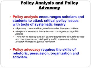 Policy Analysis and Policy
                Advocacy

•  Policy analysis encouranges scholars and
 students to attack critical policy issues
 with tools of systematic inquiry
 •  -A primary concern with explanations rather than prescriptions
 •  -A regorous search for the causes and consequences of public
    policies
 •  - An effort to develop and test general propositions about the causes
    and concequences of public policy and to accumulate reliable
    research findings on general relevance.


•  Policy advocacy requires the skills of
 rehetoric, persuasion, organization and
 activism.
 