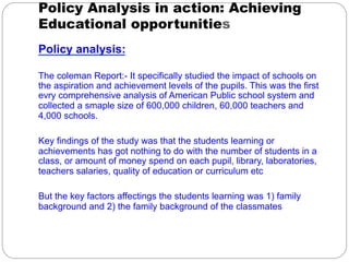 Policy Analysis in action: Achieving
Educational opportunities
Policy analysis:

The coleman Report:- It specifically studied the impact of schools on
the aspiration and achievement levels of the pupils. This was the first
evry comprehensive analysis of American Public school system and
collected a smaple size of 600,000 children, 60,000 teachers and
4,000 schools.

Key findings of the study was that the students learning or
achievements has got nothing to do with the number of students in a
class, or amount of money spend on each pupil, library, laboratories,
teachers salaries, quality of education or curriculum etc

But the key factors affectings the students learning was 1) family
background and 2) the family background of the classmates
 
