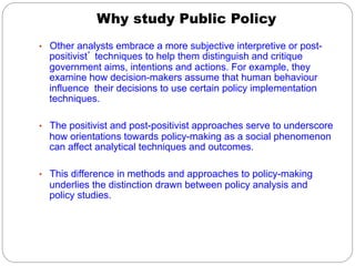 Why study Public Policy
•  Other analysts embrace a more subjective interpretive or post-
  positivist’ techniques to help them distinguish and critique
  government aims, intentions and actions. For example, they
  examine how decision-makers assume that human behaviour
  influence their decisions to use certain policy implementation
  techniques.

•  The positivist and post-positivist approaches serve to underscore
  how orientations towards policy-making as a social phenomenon
  can affect analytical techniques and outcomes.

•  This difference in methods and approaches to policy-making
  underlies the distinction drawn between policy analysis and
  policy studies.
 