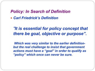 Policy: In Search of Definition
—  Carl Friedrick’s Definition


“It is essential for policy concept that
 there be goal, objective or purpose”.

  Which was very similar to the earlier definition-
 but the real challenge to insist that government
 actions must have a “goal” in order to qualify as
 “policy” which once can never be sure.
 