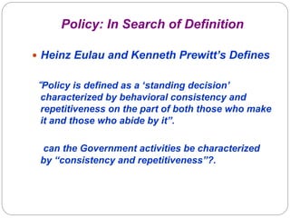 Policy: In Search of Definition

—  Heinz Eulau and Kenneth Prewitt’s Defines


“Policy is defined as a ‘standing decision’
 characterized by behavioral consistency and
 repetitiveness on the part of both those who make
 it and those who abide by it”.

 can the Government activities be characterized
 by “consistency and repetitiveness”?.
 
