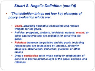 Stuart S. Negal’s Definition (cont’d)

—    “That definition brings out four key elements of
      policy evaluation which are:

       —  Goals, including normative constraints and relative
           weights for the goals.
       —  Policies, programs, projects, decisions, options, means, or
           other alternatives that are available for achieving the
           goals.
       —  Relations between the policies and the goals, including
           relations that are established by intuition, authority,
           statistics, observation, deduction, guesses, or other
           means
       —  Draw a conclusion as to which policy or combination of
           policies is best to adopt in light of the goals, policies, and
           relations.
 