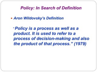 Policy: In Search of Definition

—  Aron Wildovsky’s Definition


“ Policyis a process as well as a
 product. It is used to refer to a
 process of decision-making and also
 the product of that process.” (1979)
 