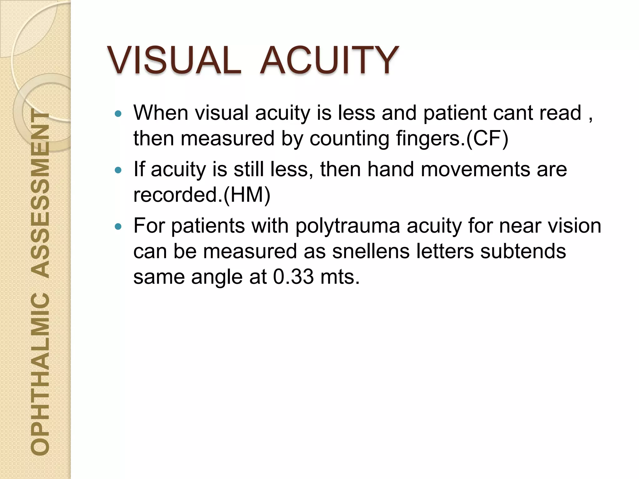 VISUAL ACUITY
OPHTHALMICASSESSMENT
 When visual acuity is less and patient cant read ,
then measured by counting fingers.(CF)
 If acuity is still less, then hand movements are
recorded.(HM)
 For patients with polytrauma acuity for near vision
can be measured as snellens letters subtends
same angle at 0.33 mts.
 