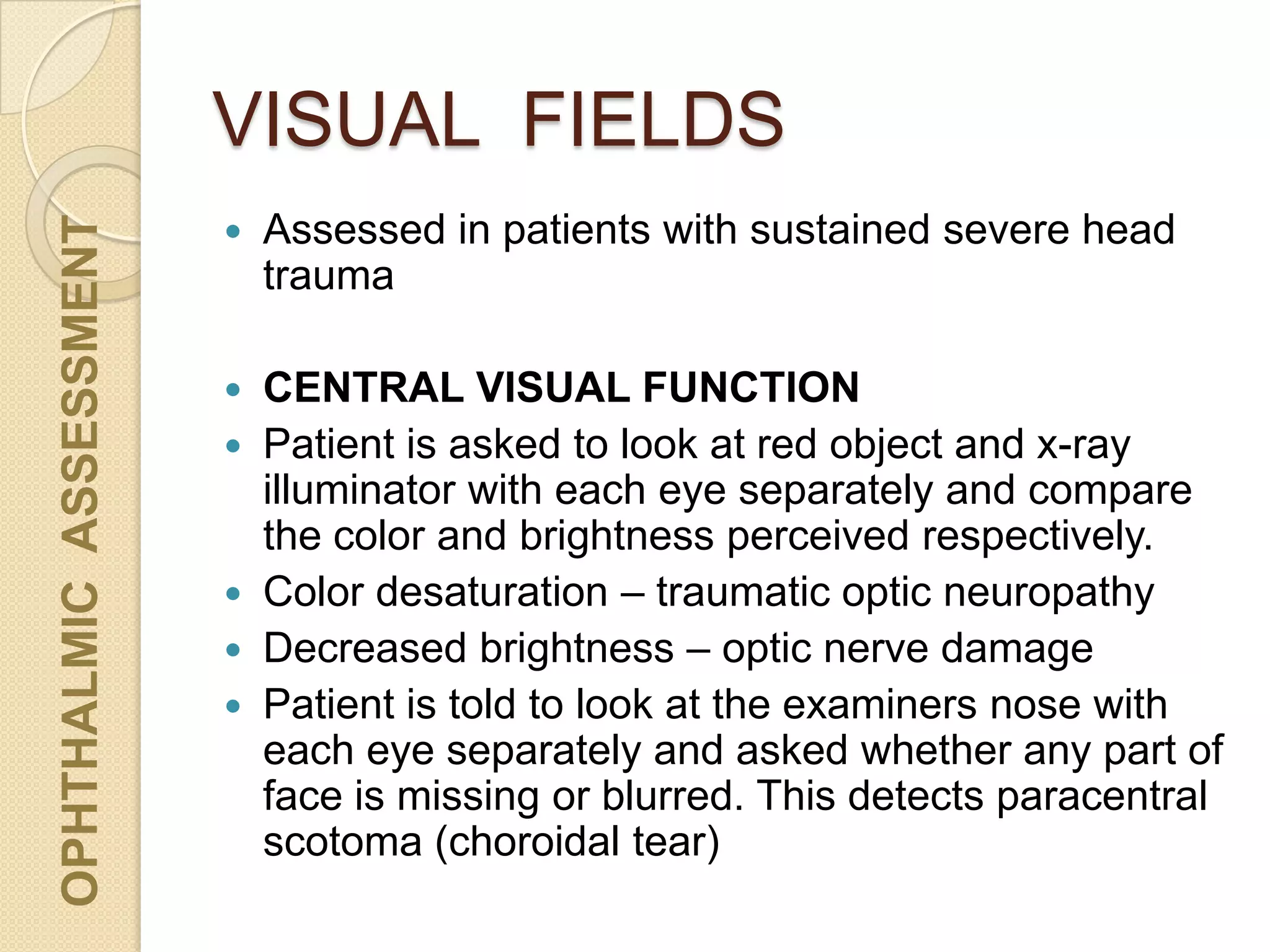 VISUAL FIELDS
OPHTHALMICASSESSMENT
 Assessed in patients with sustained severe head
trauma
 CENTRAL VISUAL FUNCTION
 Patient is asked to look at red object and x-ray
illuminator with each eye separately and compare
the color and brightness perceived respectively.
 Color desaturation – traumatic optic neuropathy
 Decreased brightness – optic nerve damage
 Patient is told to look at the examiners nose with
each eye separately and asked whether any part of
face is missing or blurred. This detects paracentral
scotoma (choroidal tear)
 