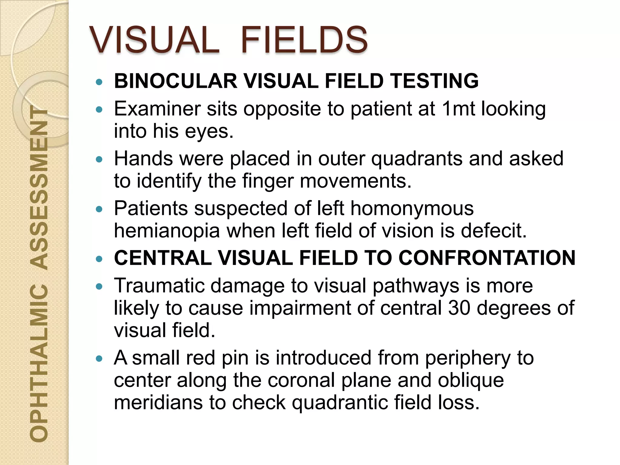 VISUAL FIELDSOPHTHALMICASSESSMENT
 BINOCULAR VISUAL FIELD TESTING
 Examiner sits opposite to patient at 1mt looking
into his eyes.
 Hands were placed in outer quadrants and asked
to identify the finger movements.
 Patients suspected of left homonymous
hemianopia when left field of vision is defecit.
 CENTRAL VISUAL FIELD TO CONFRONTATION
 Traumatic damage to visual pathways is more
likely to cause impairment of central 30 degrees of
visual field.
 A small red pin is introduced from periphery to
center along the coronal plane and oblique
meridians to check quadrantic field loss.
 