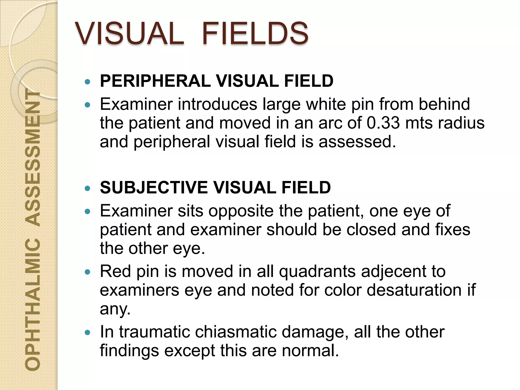 VISUAL FIELDSOPHTHALMICASSESSMENT
 PERIPHERAL VISUAL FIELD
 Examiner introduces large white pin from behind
the patient and moved in an arc of 0.33 mts radius
and peripheral visual field is assessed.
 SUBJECTIVE VISUAL FIELD
 Examiner sits opposite the patient, one eye of
patient and examiner should be closed and fixes
the other eye.
 Red pin is moved in all quadrants adjecent to
examiners eye and noted for color desaturation if
any.
 In traumatic chiasmatic damage, all the other
findings except this are normal.
 