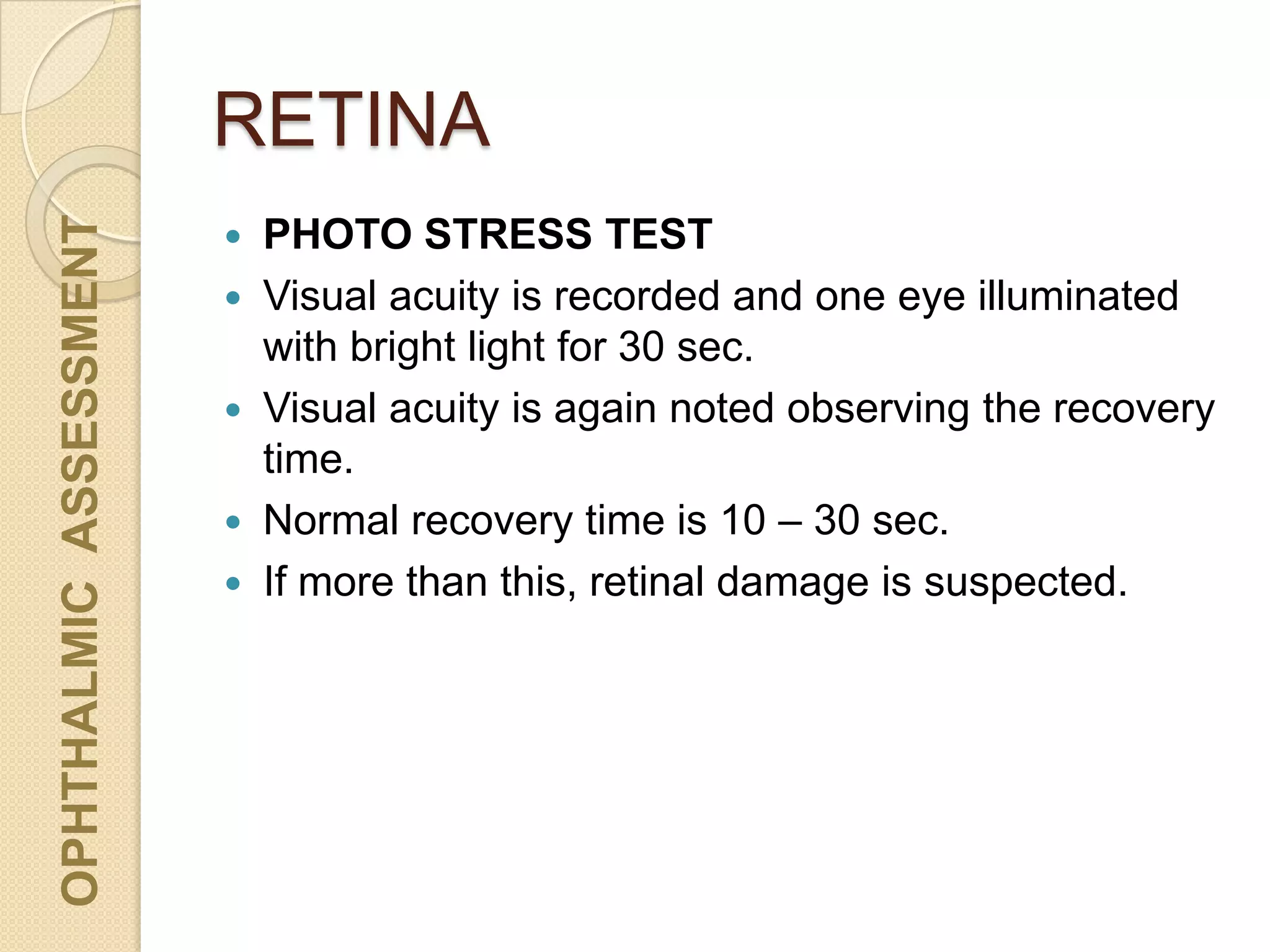 RETINA
OPHTHALMICASSESSMENT
 PHOTO STRESS TEST
 Visual acuity is recorded and one eye illuminated
with bright light for 30 sec.
 Visual acuity is again noted observing the recovery
time.
 Normal recovery time is 10 – 30 sec.
 If more than this, retinal damage is suspected.
 