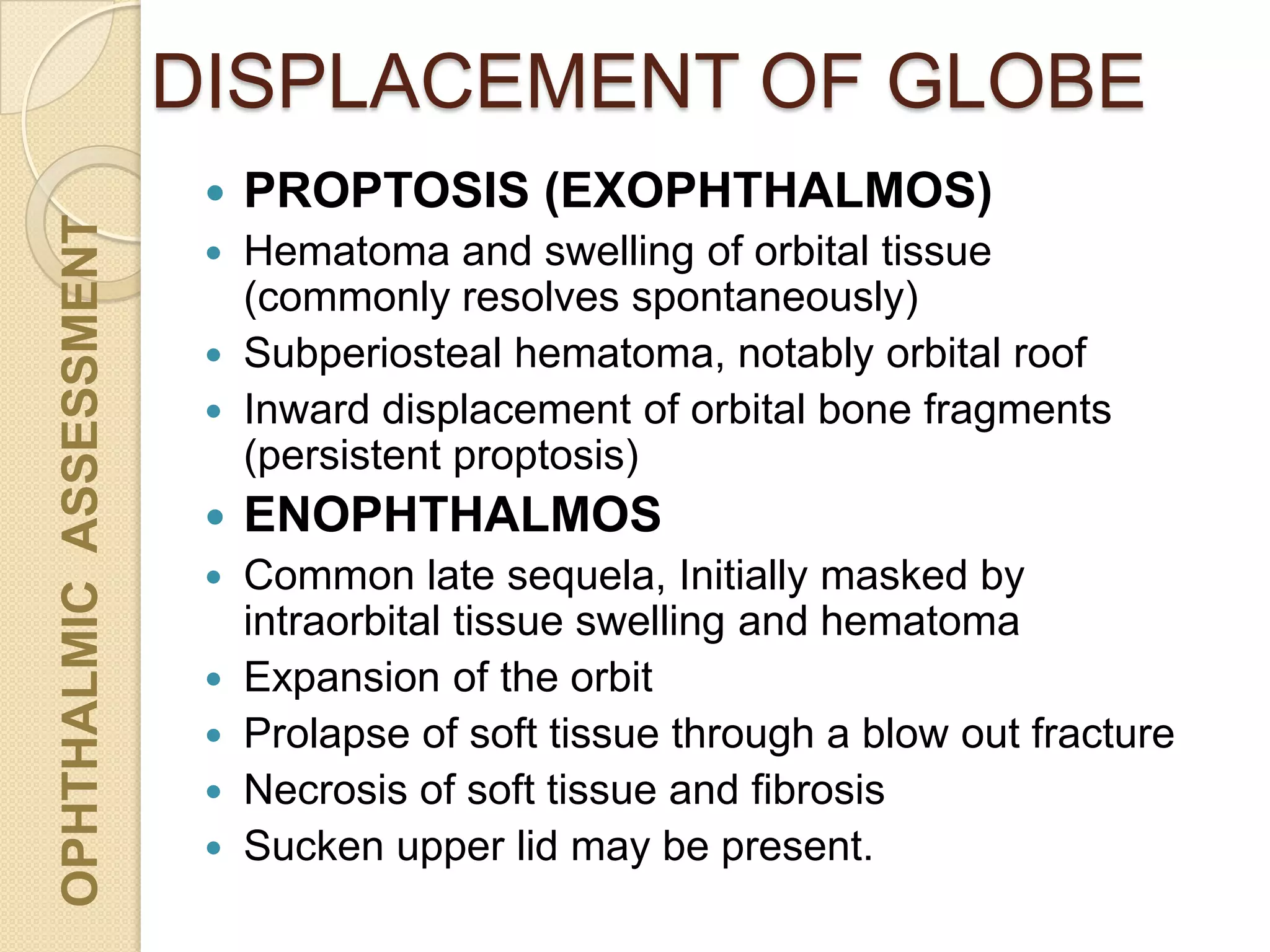 DISPLACEMENT OF GLOBEOPHTHALMICASSESSMENT
 PROPTOSIS (EXOPHTHALMOS)
 Hematoma and swelling of orbital tissue
(commonly resolves spontaneously)
 Subperiosteal hematoma, notably orbital roof
 Inward displacement of orbital bone fragments
(persistent proptosis)
 ENOPHTHALMOS
 Common late sequela, Initially masked by
intraorbital tissue swelling and hematoma
 Expansion of the orbit
 Prolapse of soft tissue through a blow out fracture
 Necrosis of soft tissue and fibrosis
 Sucken upper lid may be present.
 