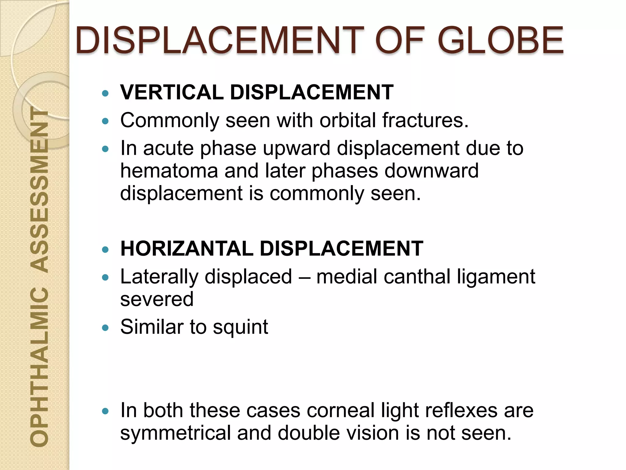 DISPLACEMENT OF GLOBEOPHTHALMICASSESSMENT
 VERTICAL DISPLACEMENT
 Commonly seen with orbital fractures.
 In acute phase upward displacement due to
hematoma and later phases downward
displacement is commonly seen.
 HORIZANTAL DISPLACEMENT
 Laterally displaced – medial canthal ligament
severed
 Similar to squint
 In both these cases corneal light reflexes are
symmetrical and double vision is not seen.
 