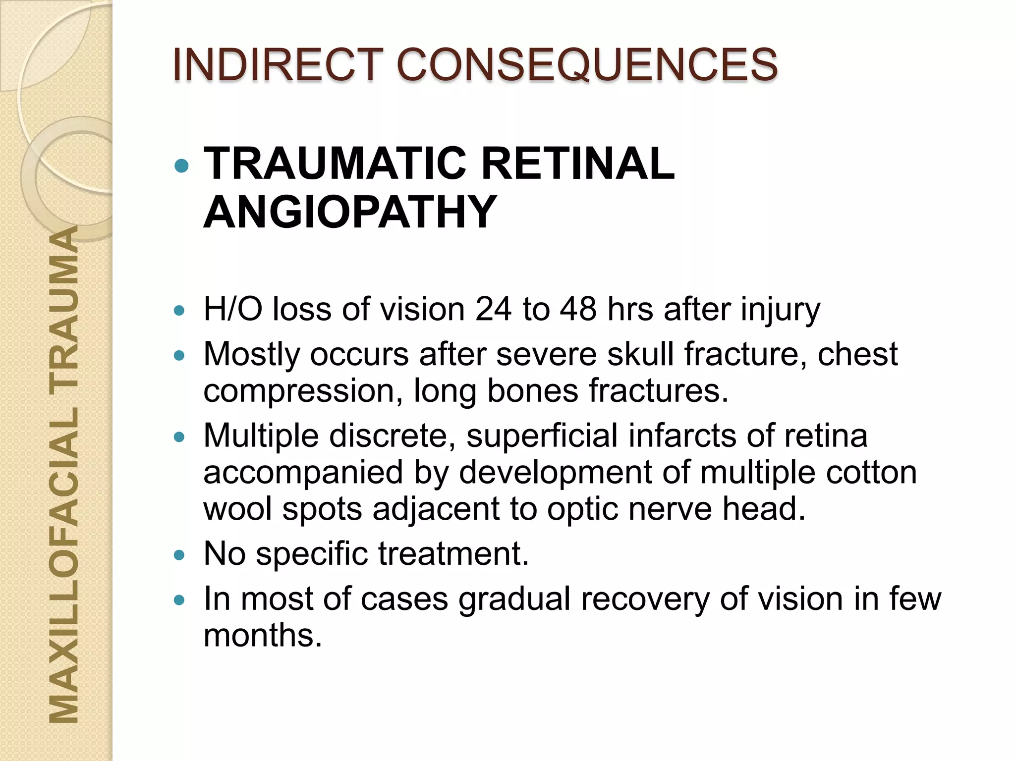 INDIRECT CONSEQUENCESMAXILLOFACIALTRAUMA
 TRAUMATIC RETINAL
ANGIOPATHY
 H/O loss of vision 24 to 48 hrs after injury
 Mostly occurs after severe skull fracture, chest
compression, long bones fractures.
 Multiple discrete, superficial infarcts of retina
accompanied by development of multiple cotton
wool spots adjacent to optic nerve head.
 No specific treatment.
 In most of cases gradual recovery of vision in few
months.
 