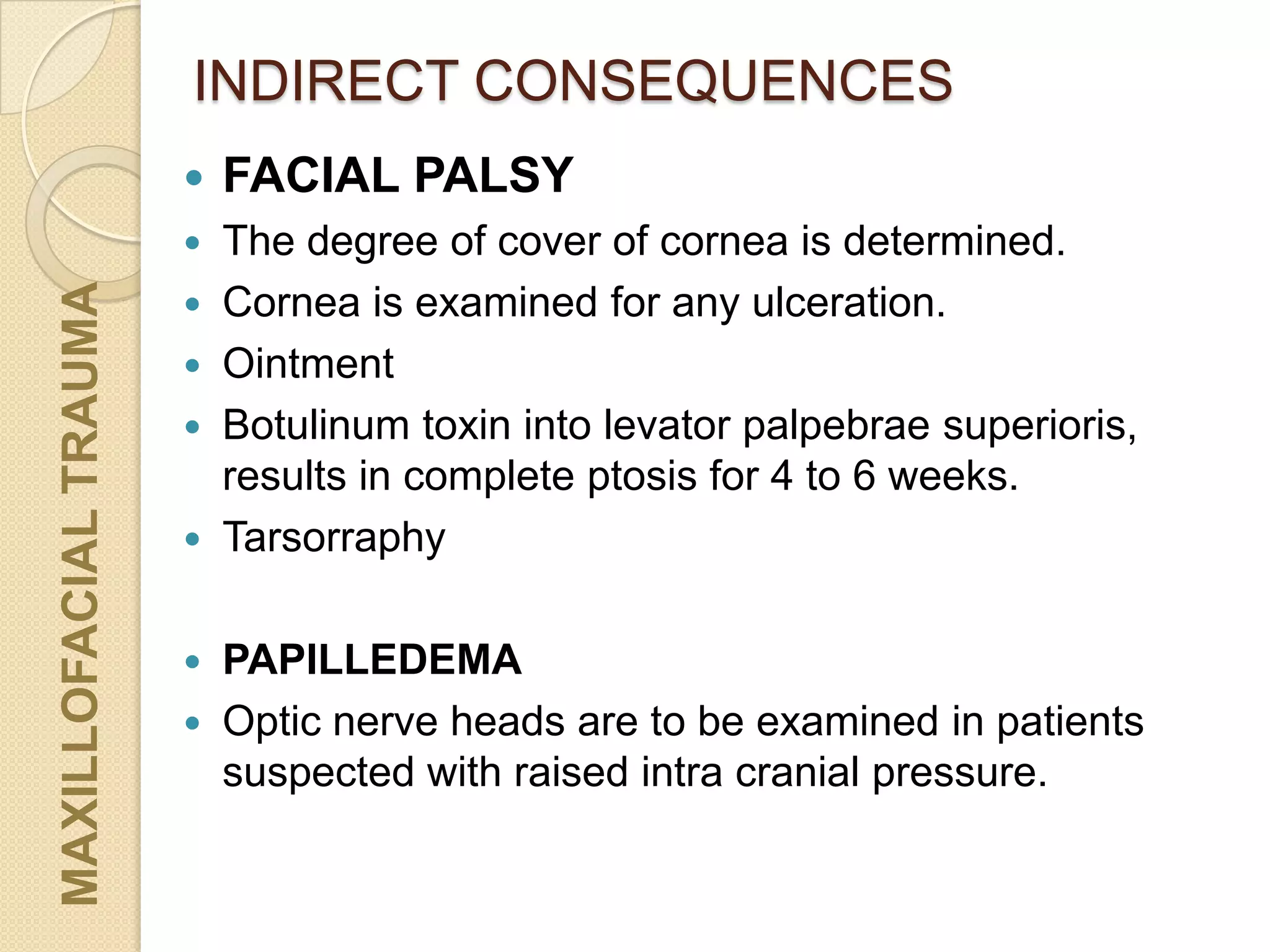 INDIRECT CONSEQUENCESMAXILLOFACIALTRAUMA
 FACIAL PALSY
 The degree of cover of cornea is determined.
 Cornea is examined for any ulceration.
 Ointment
 Botulinum toxin into levator palpebrae superioris,
results in complete ptosis for 4 to 6 weeks.
 Tarsorraphy
 PAPILLEDEMA
 Optic nerve heads are to be examined in patients
suspected with raised intra cranial pressure.
 