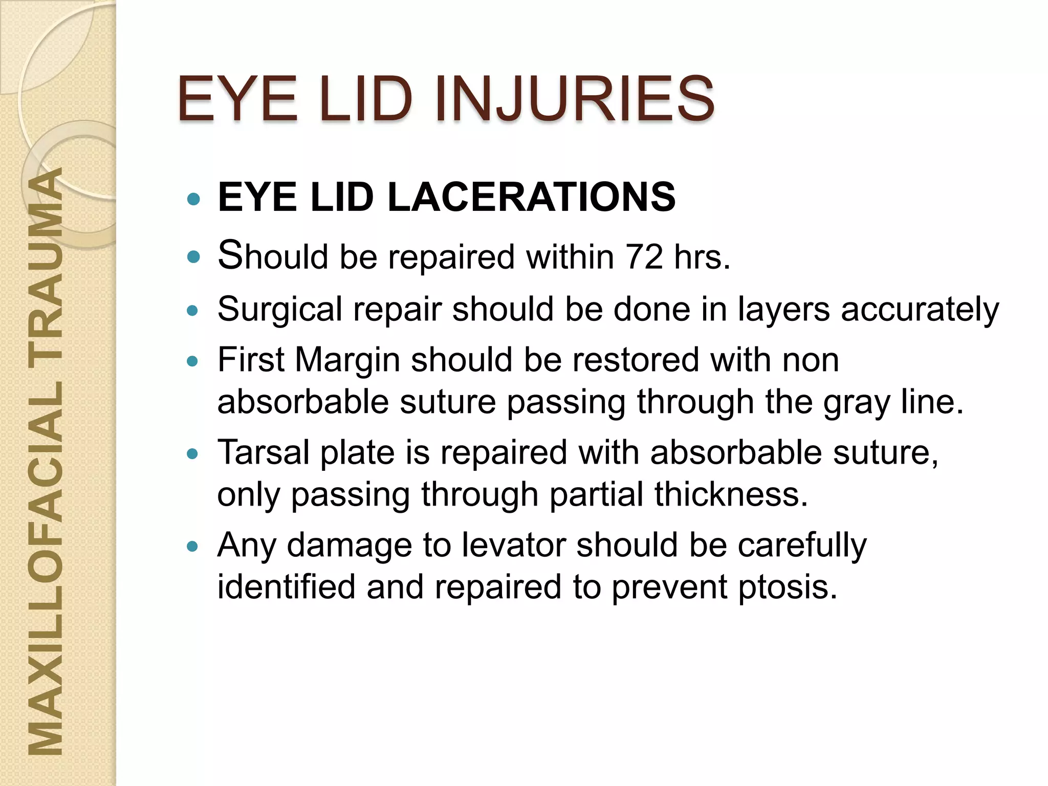 EYE LID INJURIES
MAXILLOFACIALTRAUMA
 EYE LID LACERATIONS
 Should be repaired within 72 hrs.
 Surgical repair should be done in layers accurately
 First Margin should be restored with non
absorbable suture passing through the gray line.
 Tarsal plate is repaired with absorbable suture,
only passing through partial thickness.
 Any damage to levator should be carefully
identified and repaired to prevent ptosis.
 