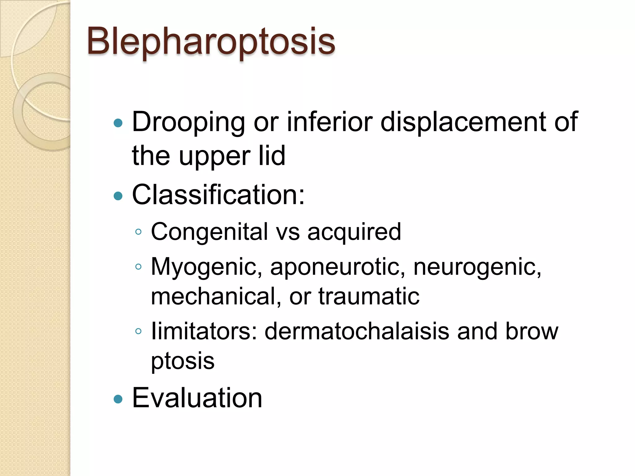 Blepharoptosis
 Drooping or inferior displacement of
the upper lid
 Classification:
◦ Congenital vs acquired
◦ Myogenic, aponeurotic, neurogenic,
mechanical, or traumatic
◦ Iimitators: dermatochalaisis and brow
ptosis
 Evaluation
 