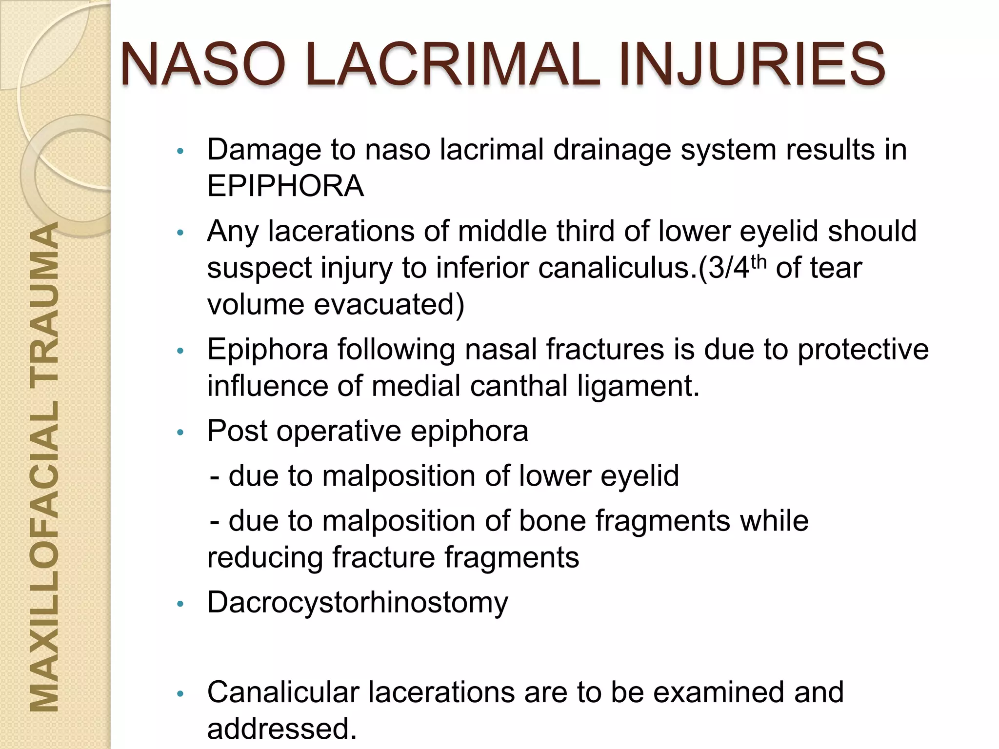 NASO LACRIMAL INJURIES
• Damage to naso lacrimal drainage system results in
EPIPHORA
• Any lacerations of middle third of lower eyelid should
suspect injury to inferior canaliculus.(3/4th of tear
volume evacuated)
• Epiphora following nasal fractures is due to protective
influence of medial canthal ligament.
• Post operative epiphora
- due to malposition of lower eyelid
- due to malposition of bone fragments while
reducing fracture fragments
• Dacrocystorhinostomy
• Canalicular lacerations are to be examined and
addressed.
MAXILLOFACIALTRAUMA
 