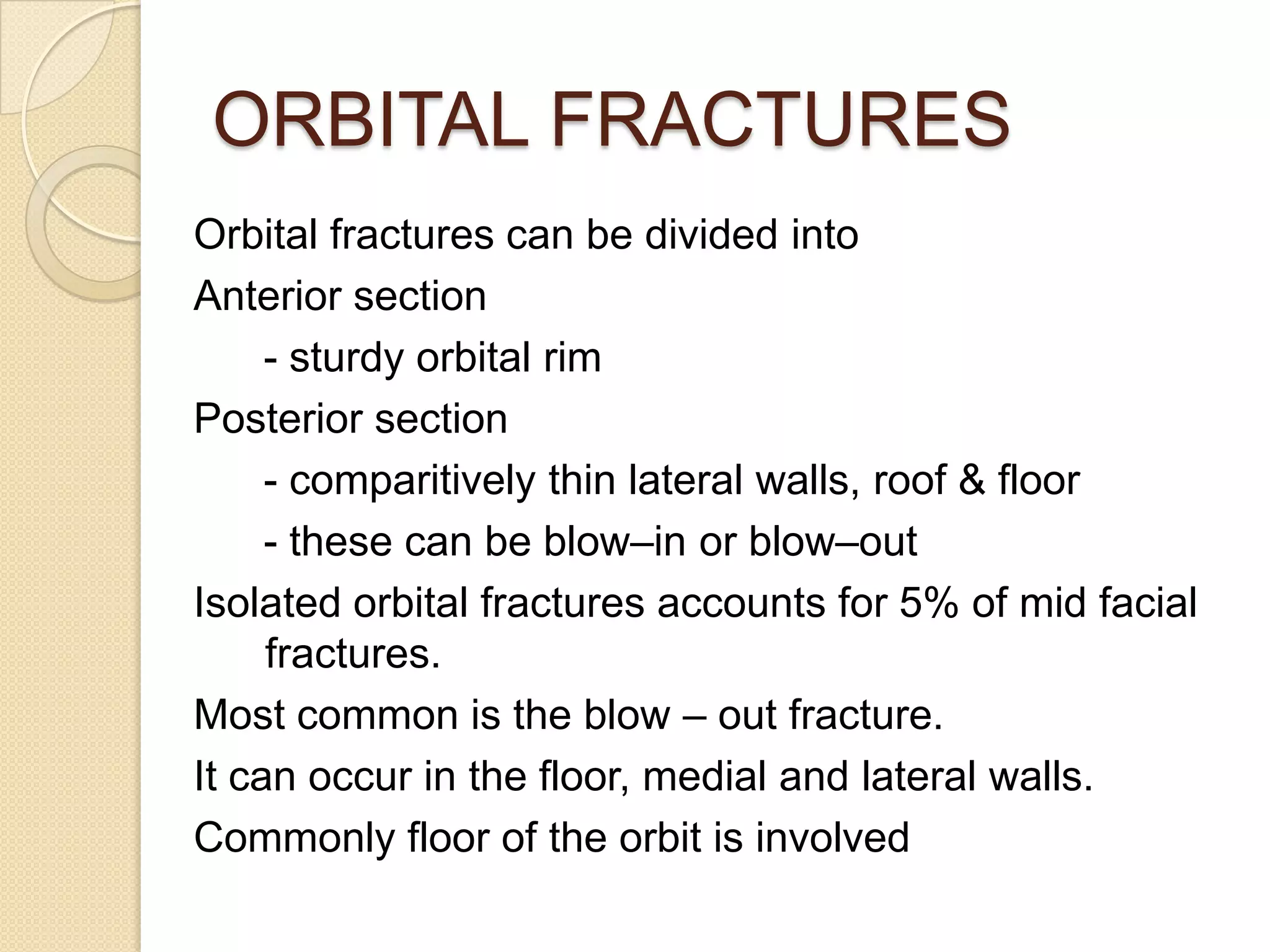 ORBITAL FRACTURES
Orbital fractures can be divided into
Anterior section
- sturdy orbital rim
Posterior section
- comparitively thin lateral walls, roof & floor
- these can be blow–in or blow–out
Isolated orbital fractures accounts for 5% of mid facial
fractures.
Most common is the blow – out fracture.
It can occur in the floor, medial and lateral walls.
Commonly floor of the orbit is involved
 
