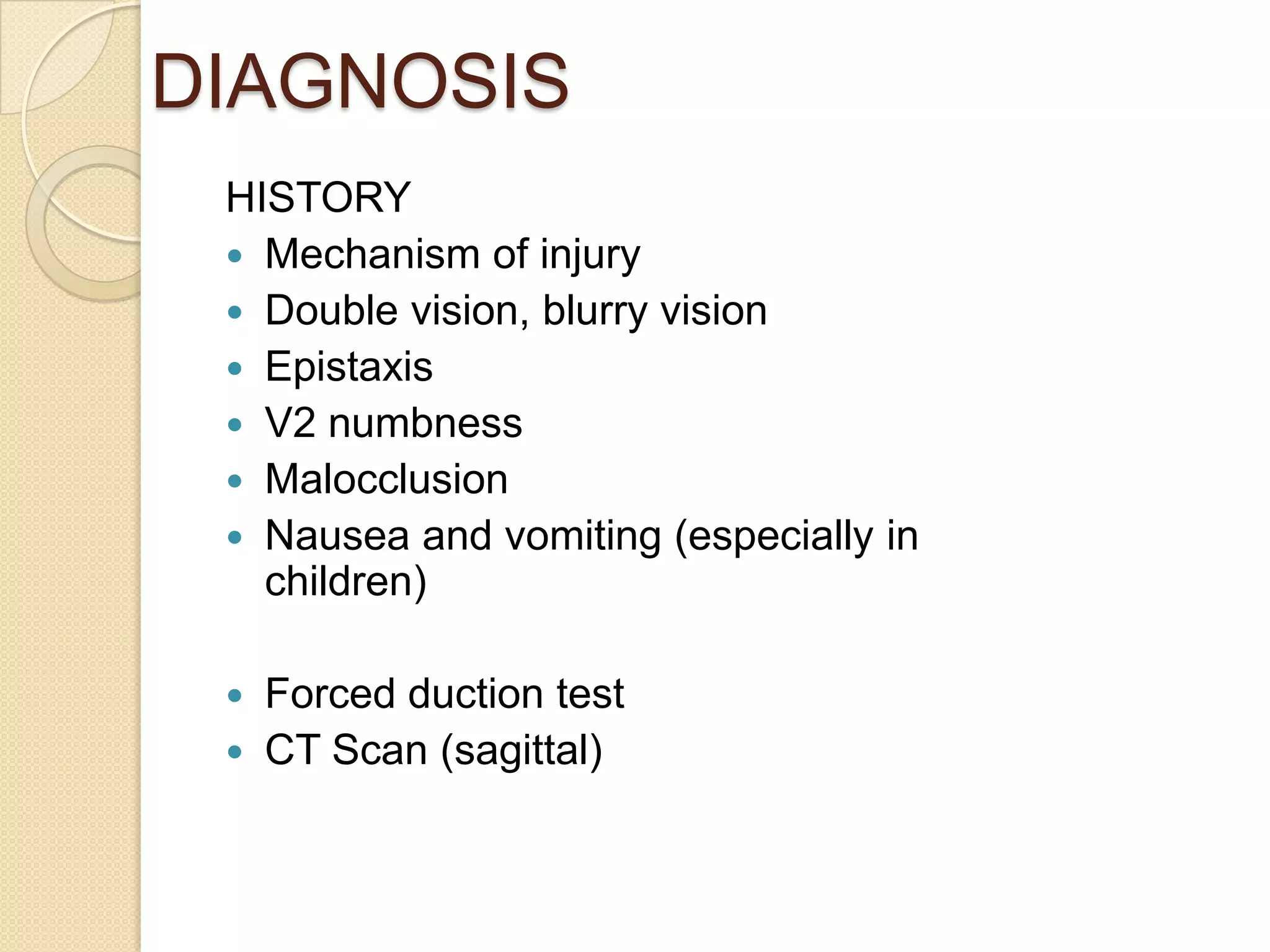 DIAGNOSIS
HISTORY
 Mechanism of injury
 Double vision, blurry vision
 Epistaxis
 V2 numbness
 Malocclusion
 Nausea and vomiting (especially in
children)
 Forced duction test
 CT Scan (sagittal)
 