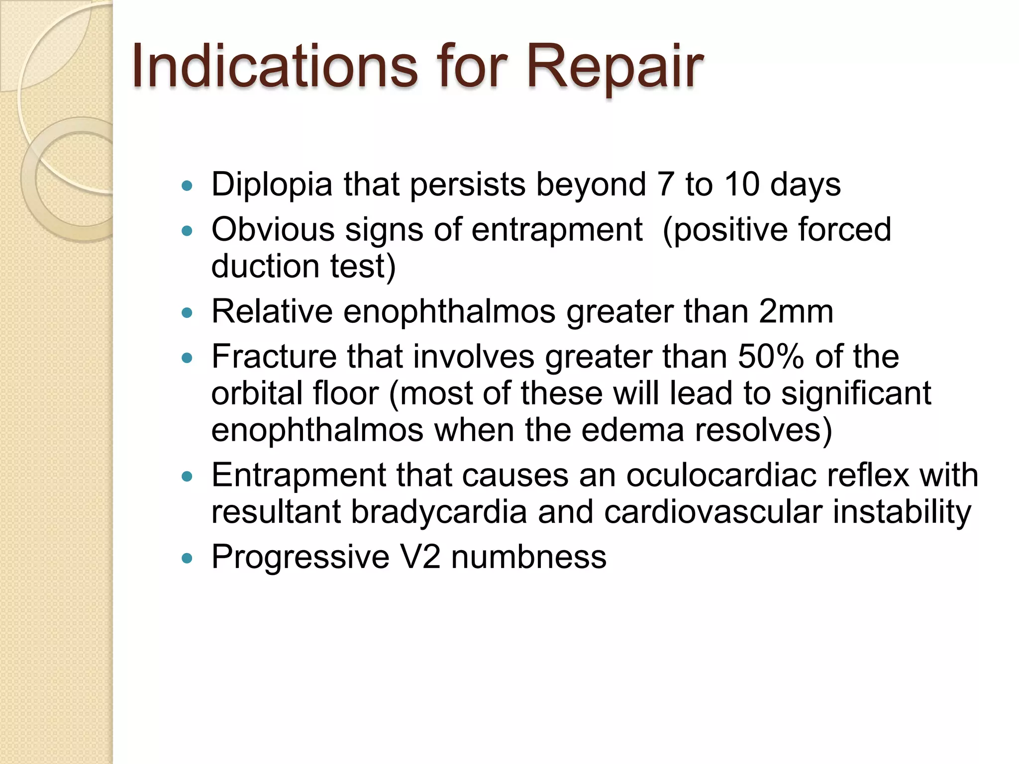 Indications for Repair
 Diplopia that persists beyond 7 to 10 days
 Obvious signs of entrapment (positive forced
duction test)
 Relative enophthalmos greater than 2mm
 Fracture that involves greater than 50% of the
orbital floor (most of these will lead to significant
enophthalmos when the edema resolves)
 Entrapment that causes an oculocardiac reflex with
resultant bradycardia and cardiovascular instability
 Progressive V2 numbness
 