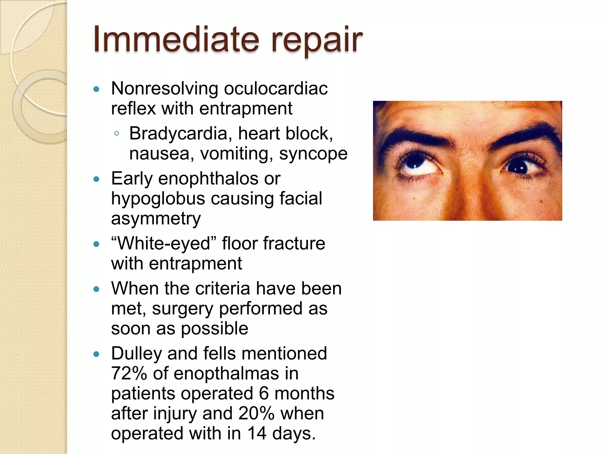 Immediate repair
 Nonresolving oculocardiac
reflex with entrapment
◦ Bradycardia, heart block,
nausea, vomiting, syncope
 Early enophthalos or
hypoglobus causing facial
asymmetry
 “White-eyed” floor fracture
with entrapment
 When the criteria have been
met, surgery performed as
soon as possible
 Dulley and fells mentioned
72% of enopthalmas in
patients operated 6 months
after injury and 20% when
operated with in 14 days.
 