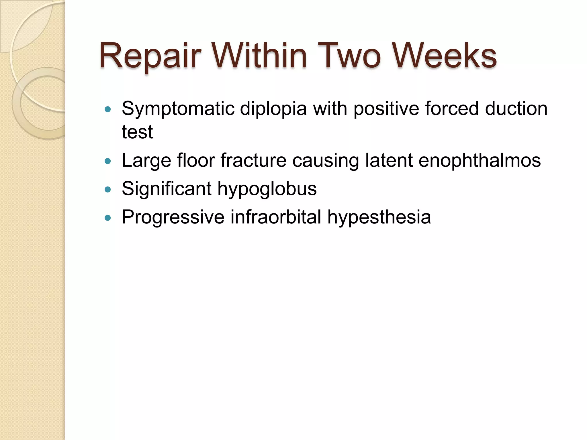 Repair Within Two Weeks
 Symptomatic diplopia with positive forced duction
test
 Large floor fracture causing latent enophthalmos
 Significant hypoglobus
 Progressive infraorbital hypesthesia
 