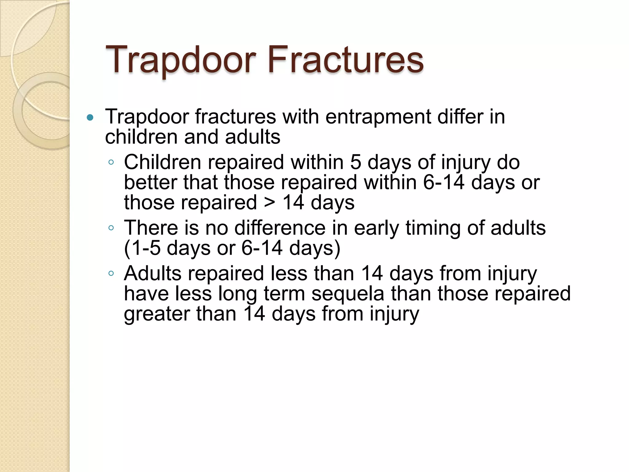 Trapdoor Fractures
 Trapdoor fractures with entrapment differ in
children and adults
◦ Children repaired within 5 days of injury do
better that those repaired within 6-14 days or
those repaired > 14 days
◦ There is no difference in early timing of adults
(1-5 days or 6-14 days)
◦ Adults repaired less than 14 days from injury
have less long term sequela than those repaired
greater than 14 days from injury
 