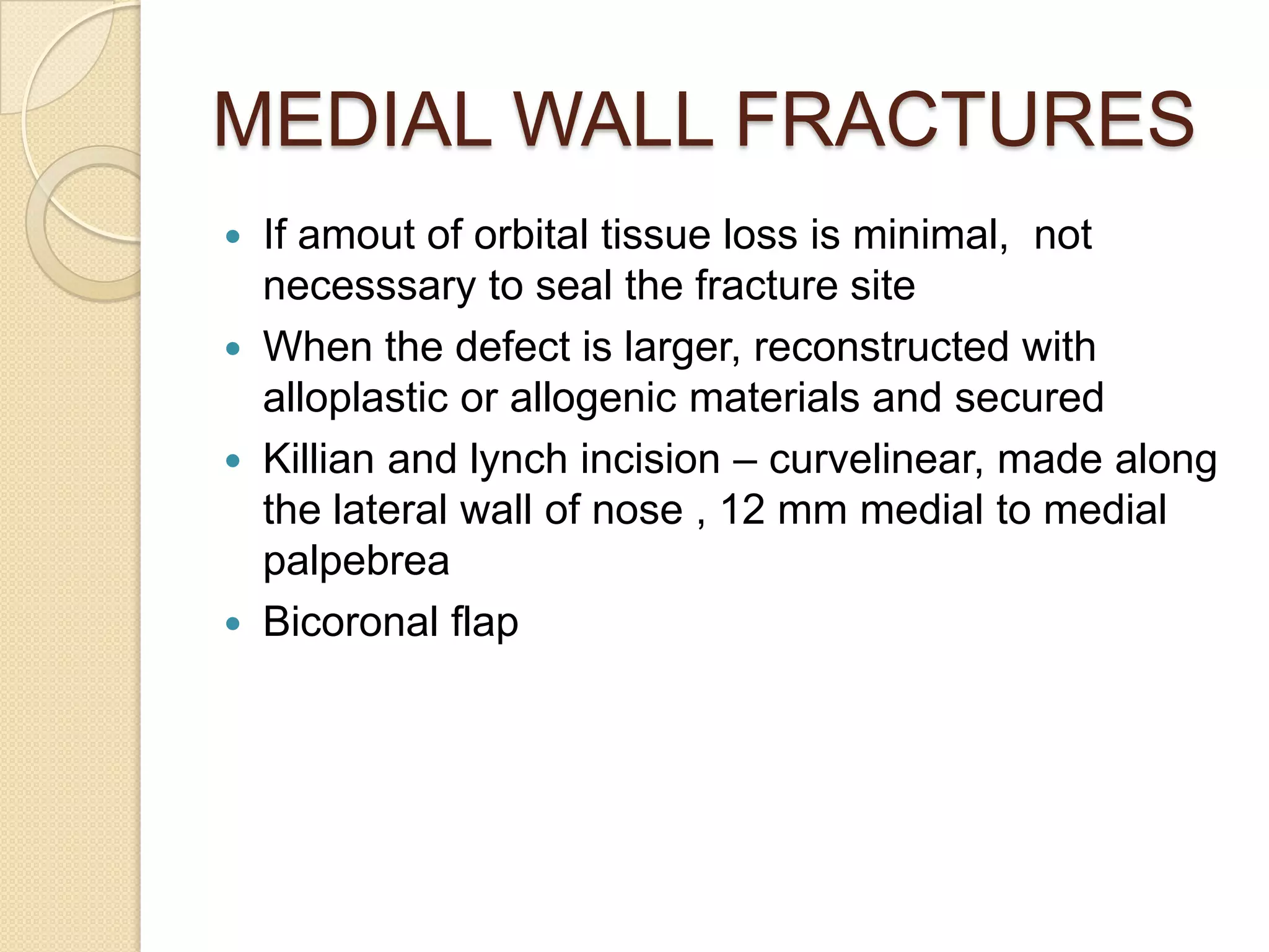 MEDIAL WALL FRACTURES
 If amout of orbital tissue loss is minimal, not
necesssary to seal the fracture site
 When the defect is larger, reconstructed with
alloplastic or allogenic materials and secured
 Killian and lynch incision – curvelinear, made along
the lateral wall of nose , 12 mm medial to medial
palpebrea
 Bicoronal flap
 