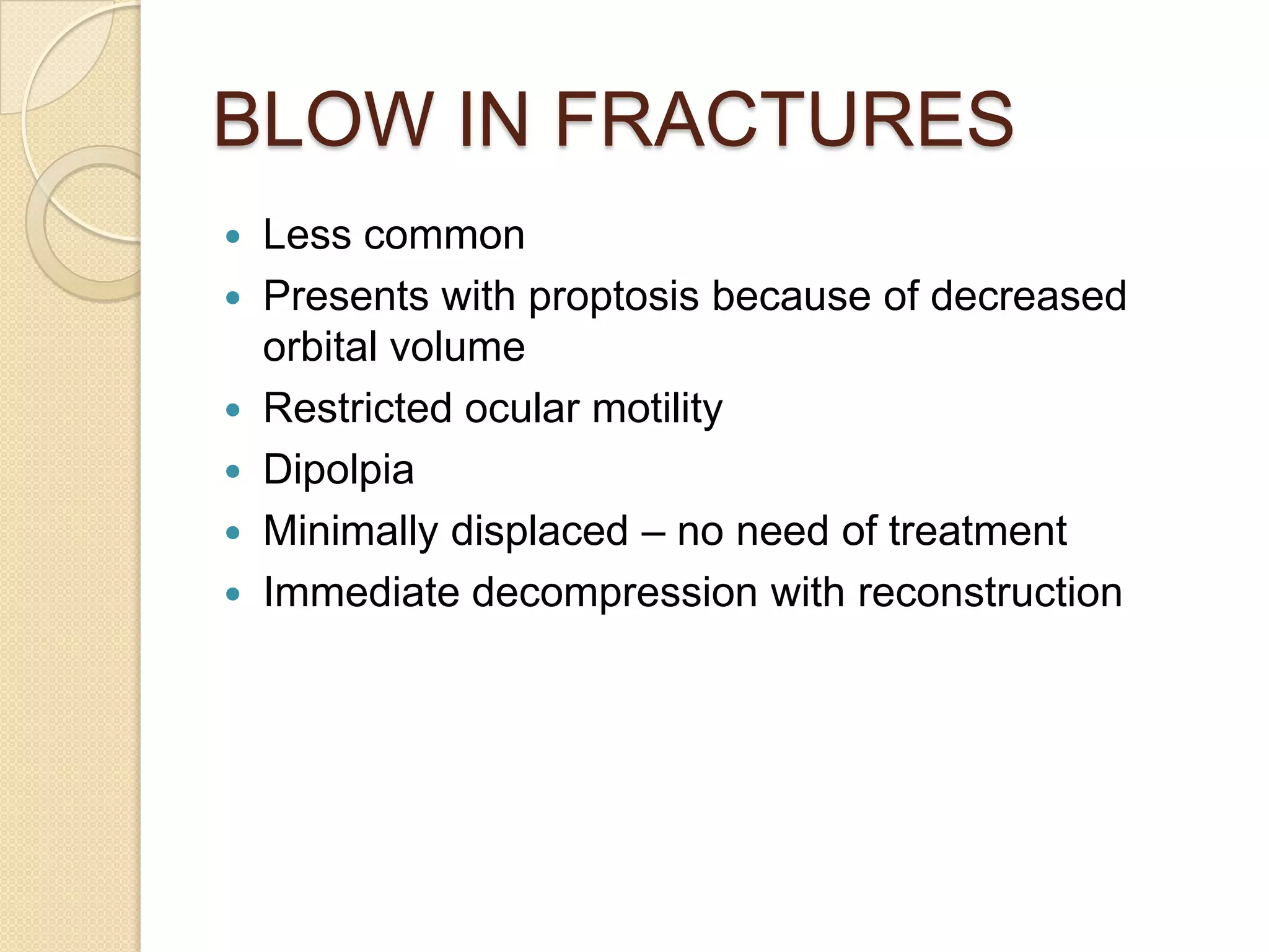 BLOW IN FRACTURES
 Less common
 Presents with proptosis because of decreased
orbital volume
 Restricted ocular motility
 Dipolpia
 Minimally displaced – no need of treatment
 Immediate decompression with reconstruction
 